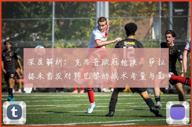 深度解析：克洛普欧冠轮换，萨拉赫未首发对阵巴黎的战术考量与影响