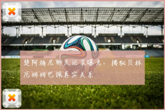 楚阿梅尼聊天记录曝光,揭秘贝林厄姆姆巴佩真实关系