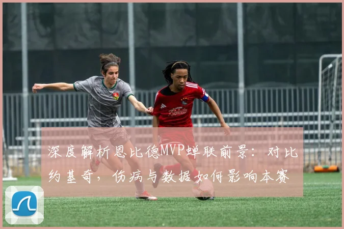 深度解析恩比德MVP蝉联前景:对比约基奇,伤病与数据如何影响本赛季评选?