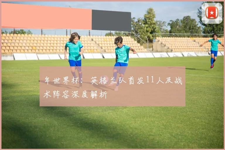 年世界杯：英格兰队首发11人及战术阵容深度解析