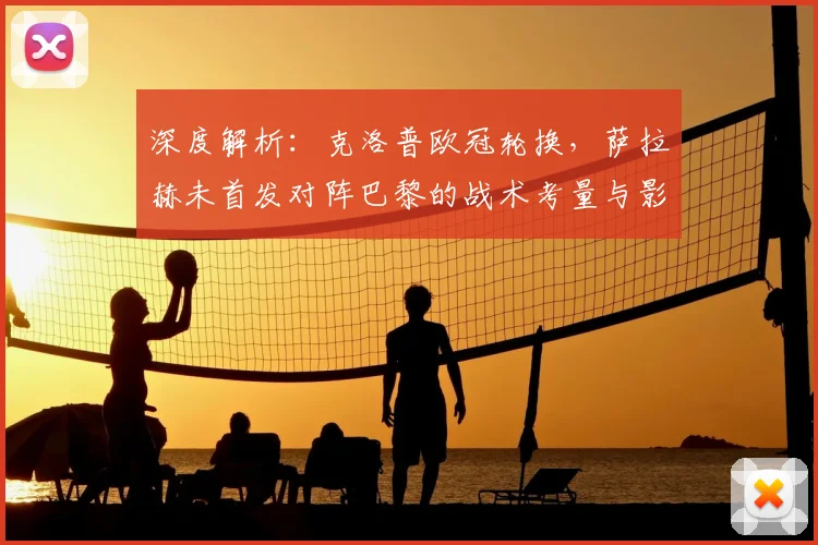 深度解析：克洛普欧冠轮换，萨拉赫未首发对阵巴黎的战术考量与影响